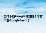 怎样下载Google浏览器（怎样下载GoogleEarth）