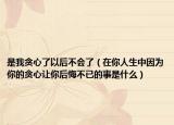 是我贪心了以后不会了（在你人生中因为你的贪心让你后悔不已的事是什么）