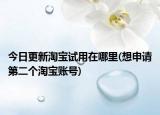 今日更新淘宝试用在哪里(想申请第二个淘宝账号)