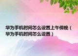 华为手机时间怎么设置上午傍晚（华为手机时间怎么设置）