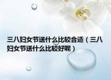 三八妇女节送什么比较合适（三八妇女节送什么比较好呢）