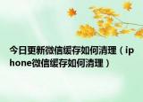 今日更新微信缓存如何清理（iphone微信缓存如何清理）
