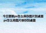 今日更新ps怎么保存图片到桌面 ps怎么将图片保存到桌面