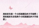 高铁发车前一个小时退票扣多少手续费（高铁离发车还有两个小时退票扣多少手续费）