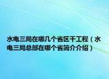 水电三局在哪几个省区干工程（水电三局总部在哪个省简介介绍）