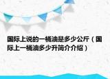 国际上说的一桶油是多少公斤（国际上一桶油多少升简介介绍）