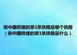 新中国修建的第1条铁路是哪个铁路（新中国修建的第1条铁路是什么）