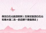 保定白石山旅游时间（在保定旅游白石山和易水湖二选一的话哪个更值得去）