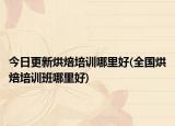 今日更新烘焙培训哪里好(全国烘焙培训班哪里好)