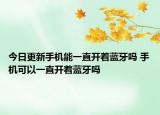 今日更新手机能一直开着蓝牙吗 手机可以一直开着蓝牙吗