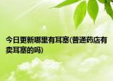 今日更新哪里有耳塞(普通药店有卖耳塞的吗)
