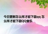 今日更新怎么样才能下载qq 怎么样才能下载QQ音乐