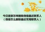 今日更新怎样删除微信最近联系人（微信怎么删除最近常用联系人）