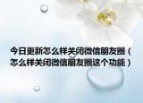 今日更新怎么样关闭微信朋友圈（怎么样关闭微信朋友圈这个功能）