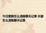 今日更新怎么清除聊天记录 抖音怎么清除聊天记录