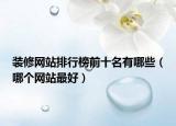 装修网站排行榜前十名有哪些（哪个网站最好）