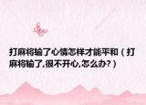 打麻将输了心情怎样才能平和（打麻将输了,很不开心,怎么办?）