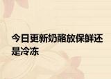 今日更新奶酪放保鲜还是冷冻