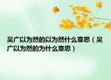 吴广以为然的以为然什么意思（吴广以为然的为什么意思）