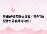 黄t恤应该配什么外套（黄色T恤配什么外套简介介绍）
