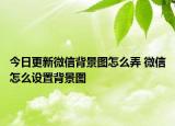今日更新微信背景图怎么弄 微信怎么设置背景图