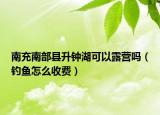 南充南部县升钟湖可以露营吗（钓鱼怎么收费）
