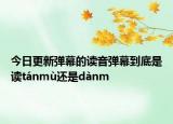 今日更新弹幕的读音弹幕到底是读tánmù还是dànm