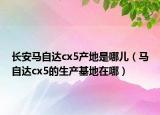 长安马自达cx5产地是哪儿（马自达cx5的生产基地在哪）