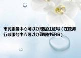 市民服务中心可以办理居住证吗（在政务行政服务中心可以办理居住证吗）