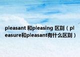 pleasant 和pleasing 区别（pleasure和pleasant有什么区别）