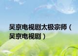 吴京电视剧太极宗师（吴京电视剧）