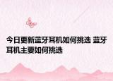 今日更新蓝牙耳机如何挑选 蓝牙耳机主要如何挑选
