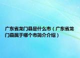 广东省龙门县是什么市（广东省龙门县属于哪个市简介介绍）