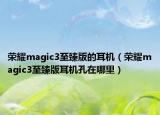 荣耀magic3至臻版的耳机（荣耀magic3至臻版耳机孔在哪里）