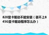 820显卡驱动不能安装（装不上845G显卡驱动程序怎么办）