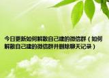 今日更新如何解散自己建的微信群（如何解散自己建的微信群并删除聊天记录）