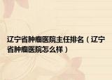辽宁省肿瘤医院主任排名（辽宁省肿瘤医院怎么样）