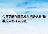 今日更新在哪里发布招聘信息(我要招人怎样去招聘)