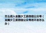 怎么进入全国少工委微信公众号（全国少工委微信公众号进不去怎么办）
