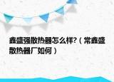 鑫盛强散热器怎么样?（常鑫盛散热器厂如何）