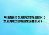 今日更新怎么清除微信相册照片（怎么清理微信相册里面的照片）