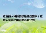 红色的人种的皮肤是哪些国家（红种人是哪个国家的简介介绍）