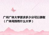 广州广体大学要求多少分可以录取（广体周围有什么大学）