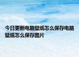 今日更新电脑壁纸怎么保存电脑壁纸怎么保存图片