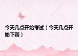 今天几点开始考试（今天几点开始下雨）