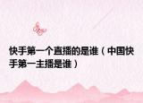 快手第一个直播的是谁（中国快手第一主播是谁）