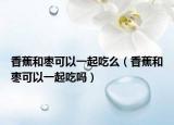 香蕉和枣可以一起吃么（香蕉和枣可以一起吃吗）