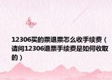 12306买的票退票怎么收手续费（请问12306退票手续费是如何收取的）
