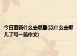 今日更新什么去哪里(以什么去哪儿了写一篇作文)