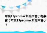 苹果13promax听筒声音小有杂音（苹果13promax听筒声音小）